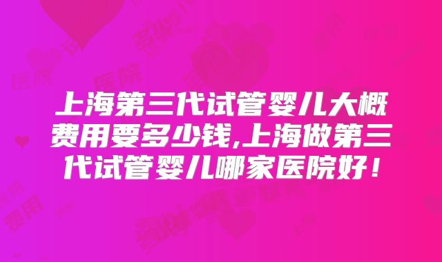 上海第三代试管婴儿大概费用要多少钱,上海做第三代试管婴儿哪家医院好！