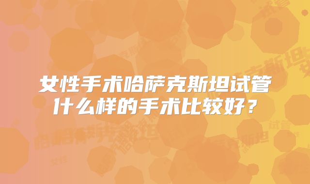 女性手术哈萨克斯坦试管什么样的手术比较好？