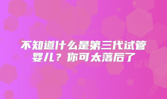 不知道什么是第三代试管婴儿？你可太落后了