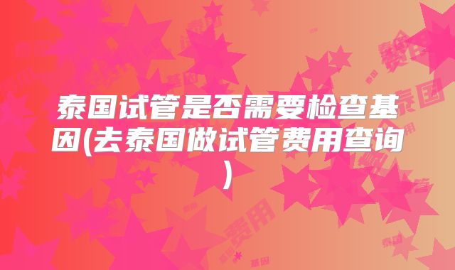 泰国试管是否需要检查基因(去泰国做试管费用查询)