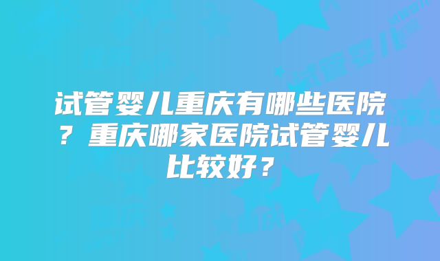 试管婴儿重庆有哪些医院？重庆哪家医院试管婴儿比较好？