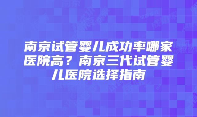 南京试管婴儿成功率哪家医院高？南京三代试管婴儿医院选择指南