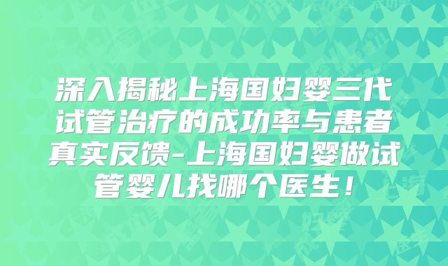 深入揭秘上海国妇婴三代试管治疗的成功率与患者真实反馈-上海国妇婴做试管婴儿找哪个医生！
