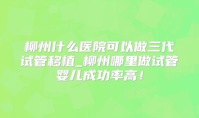 柳州什么医院可以做三代试管移植_柳州哪里做试管婴儿成功率高!