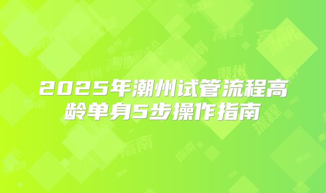 2025年潮州试管流程高龄单身5步操作指南