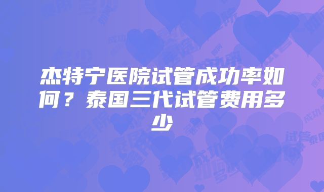 杰特宁医院试管成功率如何？泰国三代试管费用多少
