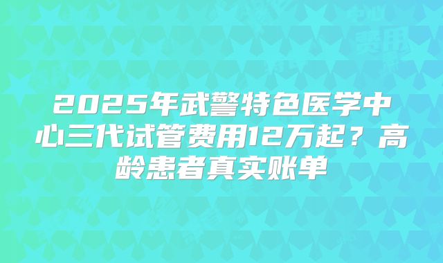 2025年武警特色医学中心三代试管费用12万起？高龄患者真实账单