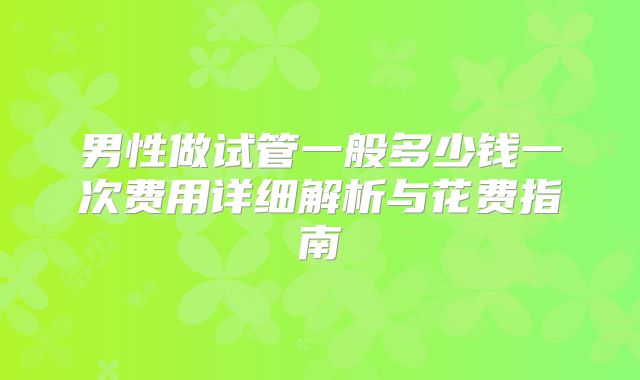 男性做试管一般多少钱一次费用详细解析与花费指南