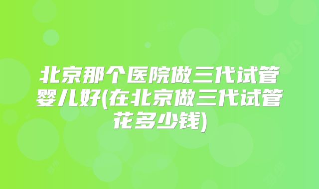 北京那个医院做三代试管婴儿好(在北京做三代试管花多少钱)