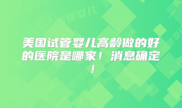美国试管婴儿高龄做的好的医院是哪家！消息确定！
