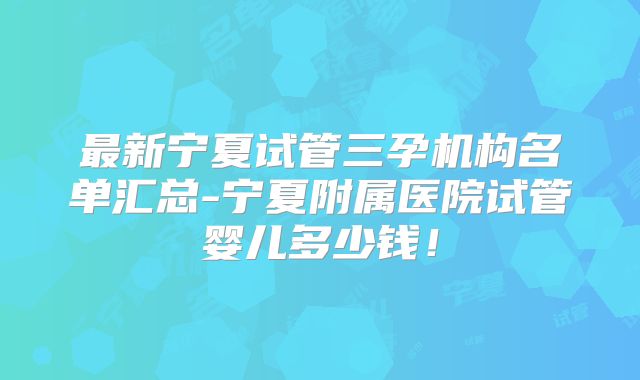 最新宁夏试管三孕机构名单汇总-宁夏附属医院试管婴儿多少钱！