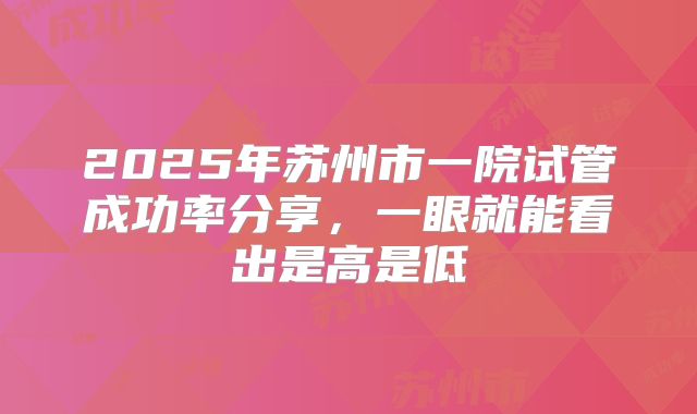 2025年苏州市一院试管成功率分享，一眼就能看出是高是低