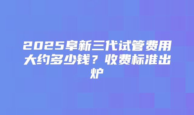 2025阜新三代试管费用大约多少钱？收费标准出炉