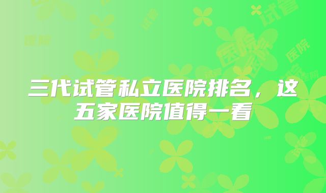 三代试管私立医院排名，这五家医院值得一看