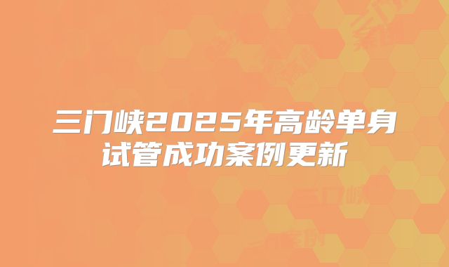 三门峡2025年高龄单身试管成功案例更新