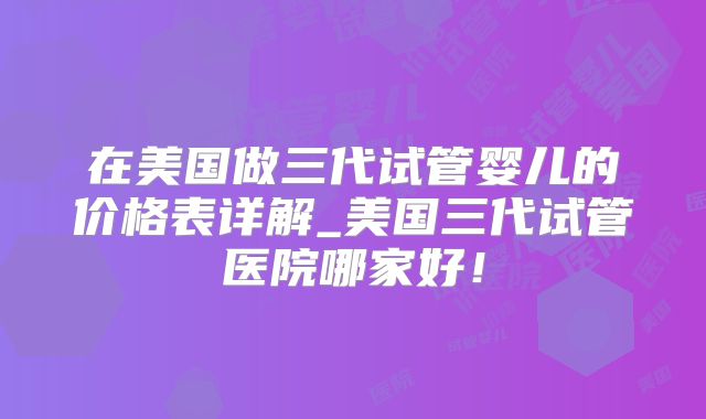 在美国做三代试管婴儿的价格表详解_美国三代试管医院哪家好!