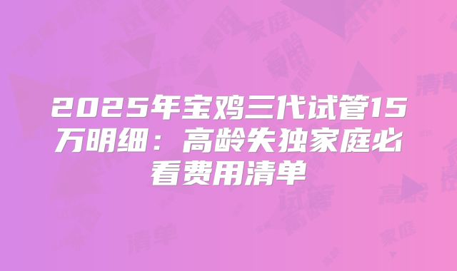 2025年宝鸡三代试管15万明细：高龄失独家庭必看费用清单