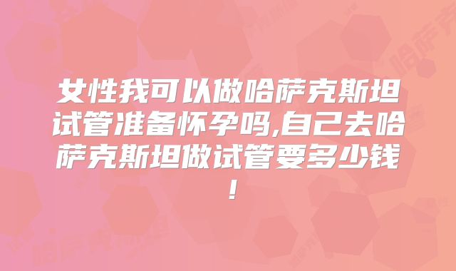女性我可以做哈萨克斯坦试管准备怀孕吗,自己去哈萨克斯坦做试管要多少钱！