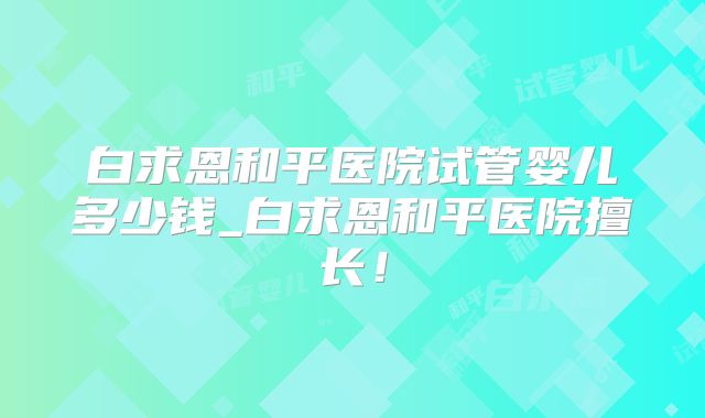 白求恩和平医院试管婴儿多少钱_白求恩和平医院擅长!