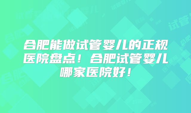合肥能做试管婴儿的正规医院盘点！合肥试管婴儿哪家医院好！