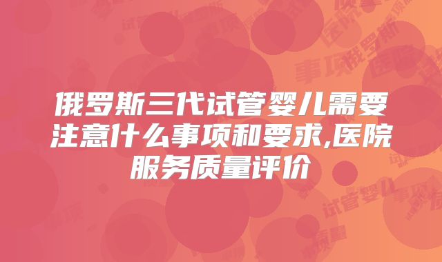 俄罗斯三代试管婴儿需要注意什么事项和要求,医院服务质量评价