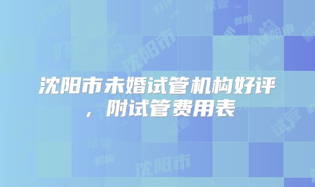 沈阳市未婚试管机构好评，附试管费用表