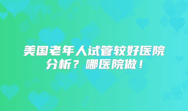 美国老年人试管较好医院分析?哪医院做!