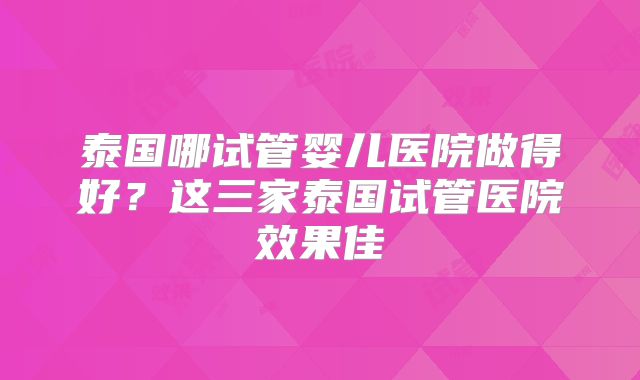 泰国哪试管婴儿医院做得好？这三家泰国试管医院效果佳