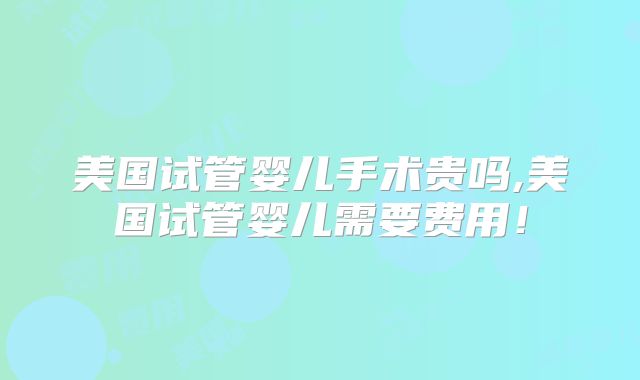美国试管婴儿手术贵吗,美国试管婴儿需要费用!