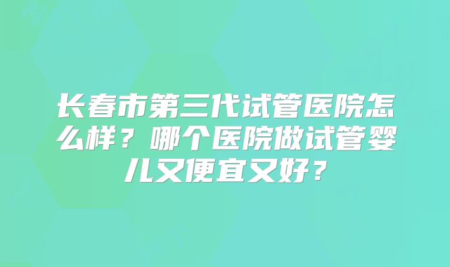 长春市第三代试管医院怎么样？哪个医院做试管婴儿又便宜又好？