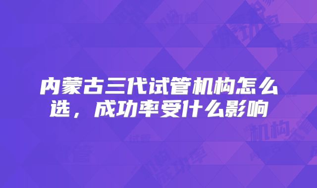 内蒙古三代试管机构怎么选，成功率受什么影响