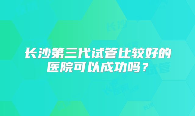 长沙第三代试管比较好的医院可以成功吗？