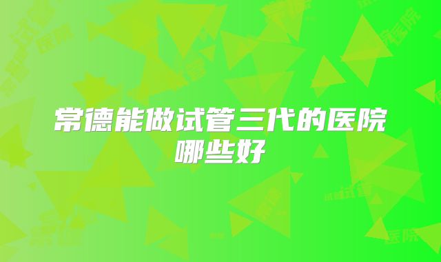 常德能做试管三代的医院哪些好