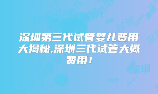 深圳第三代试管婴儿费用大揭秘,深圳三代试管大概费用！