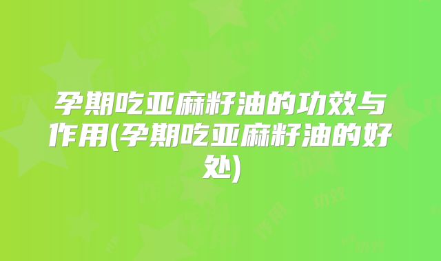 孕期吃亚麻籽油的功效与作用(孕期吃亚麻籽油的好处)