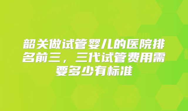 韶关做试管婴儿的医院排名前三，三代试管费用需要多少有标准
