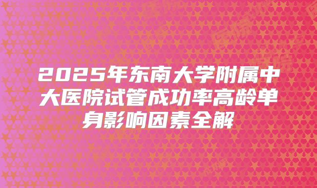 2025年东南大学附属中大医院试管成功率高龄单身影响因素全解