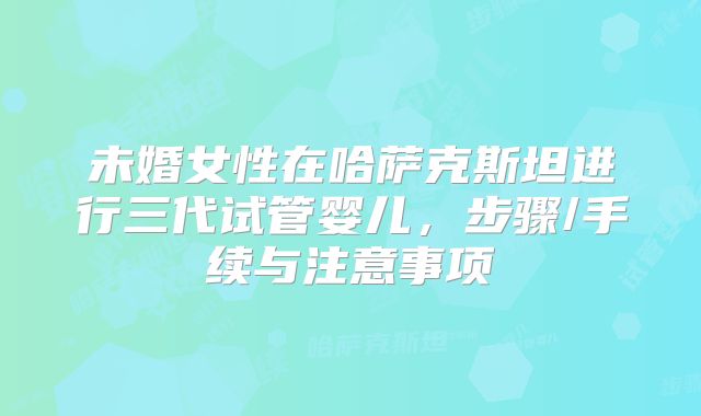 未婚女性在哈萨克斯坦进行三代试管婴儿，步骤/手续与注意事项