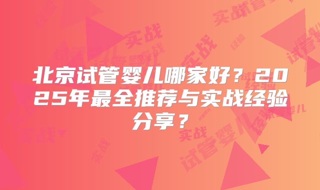 北京试管婴儿哪家好?2025年最全推荐与实战经验分享?