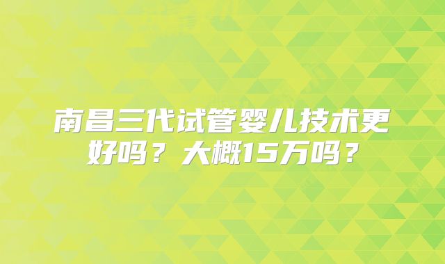 南昌三代试管婴儿技术更好吗？大概15万吗？