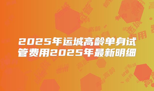 2025年运城高龄单身试管费用2025年最新明细