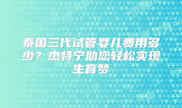 泰国三代试管婴儿费用多少？杰特宁助您轻松实现生育梦