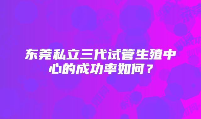 东莞私立三代试管生殖中心的成功率如何？
