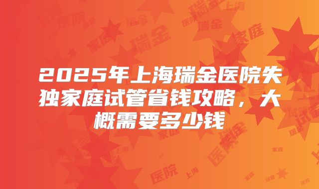 2025年上海瑞金医院失独家庭试管省钱攻略,大概需要多少钱
