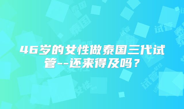 46岁的女性做泰国三代试管--还来得及吗？