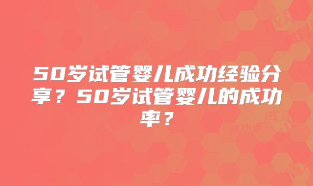 50岁试管婴儿成功经验分享？50岁试管婴儿的成功率？