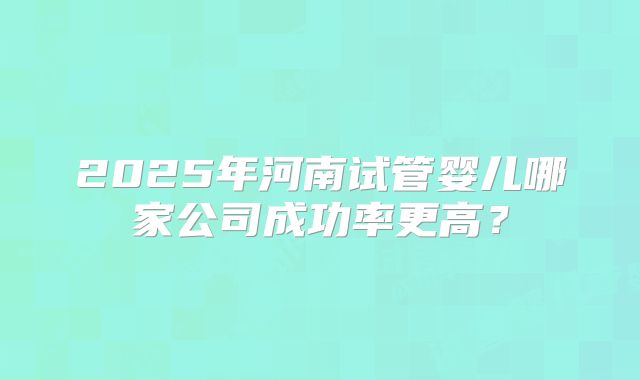 2025年河南试管婴儿哪家公司成功率更高？