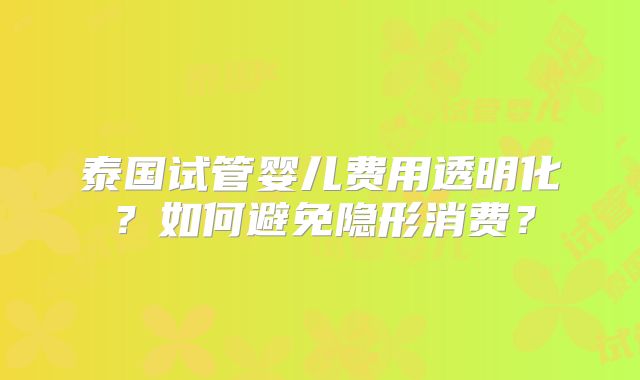 泰国试管婴儿费用透明化？如何避免隐形消费？