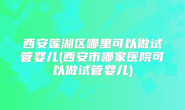 西安莲湖区哪里可以做试管婴儿(西安市哪家医院可以做试管婴儿)