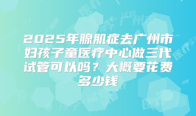2025年腺肌症去广州市妇孩子童医疗中心做三代试管可以吗?大概要花费多少钱